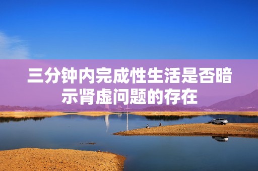三分鐘內完成性生活是否暗示腎虛問題的存在