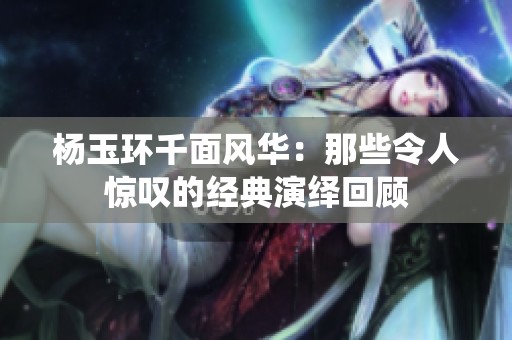 楊玉環千面風華：那些令人驚嘆的經典演繹回顧