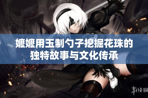 嬤嬤用玉制勺子挖掘花珠的獨特故事與文化傳承