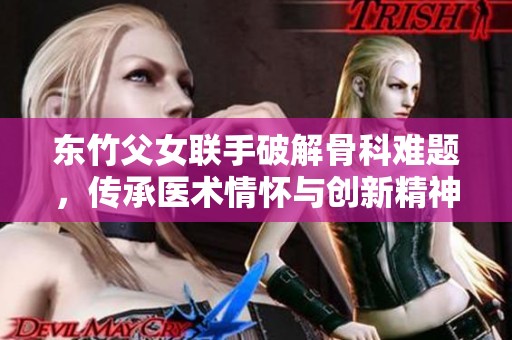 東竹父女聯手破解骨科難題，傳承醫術情懷與創新精神