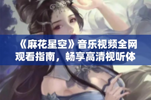 《麻花星空》音樂視頻全網觀看指南，暢享高清視聽體驗