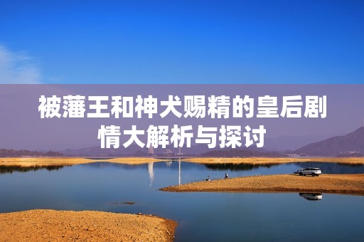 被藩王和神犬賜精的皇后劇情大解析與探討
