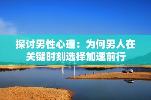 探討男性心理：為何男人在關鍵時刻選擇加速前行