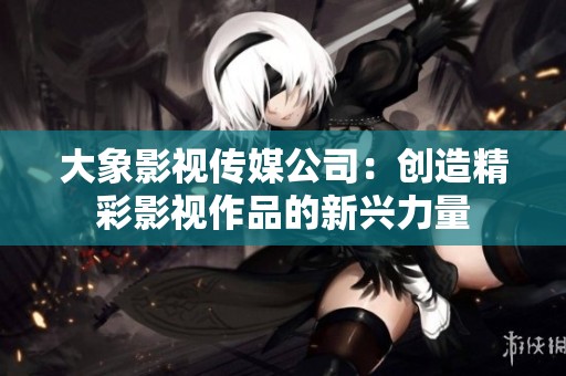 大象影視傳媒公司：創造精彩影視作品的新興力量