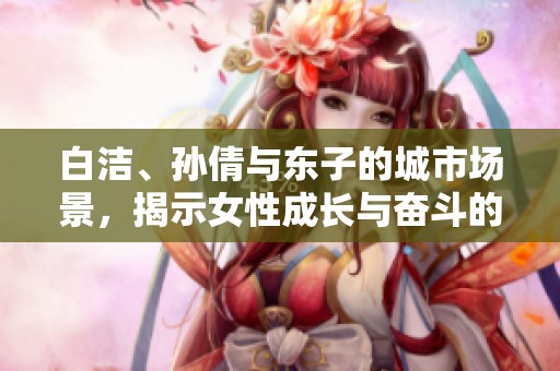 白潔、孫倩與東子的城市場(chǎng)景，揭示女性成長(zhǎng)與奮斗的故事