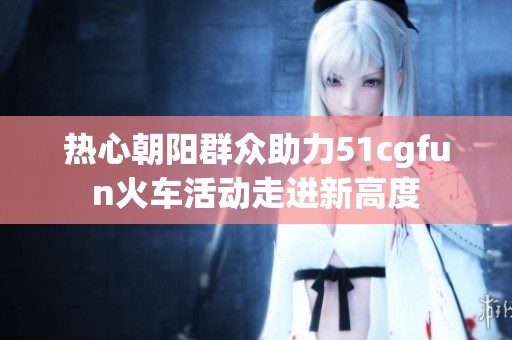 熱心朝陽群眾助力51cgfun火車活動走進新高度