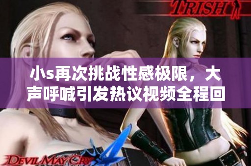 小s再次挑戰性感極限，大聲呼喊引發熱議視頻全程回顧