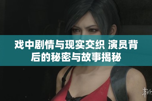 戲中劇情與現實交織 演員背后的秘密與故事揭秘