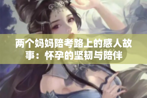 兩個媽媽陪考路上的感人故事：懷孕的堅韌與陪伴