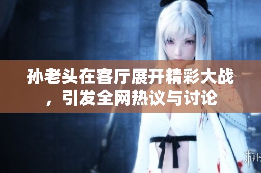 孫老頭在客廳展開精彩大戰，引發全網熱議與討論
