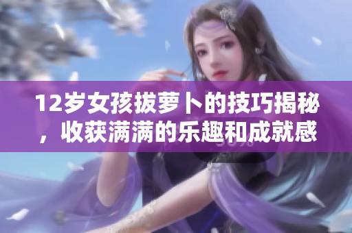 12歲女孩拔蘿卜的技巧揭秘，收獲滿滿的樂趣和成就感