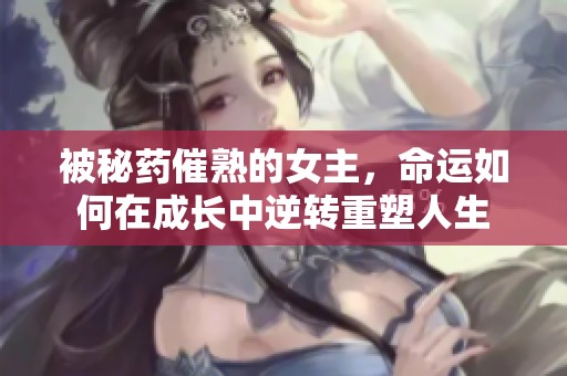 被秘藥催熟的女主，命運如何在成長中逆轉重塑人生