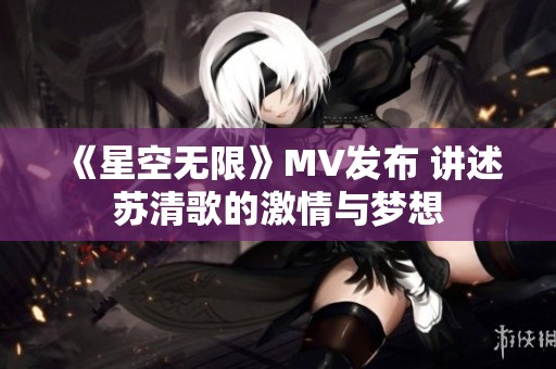 《星空無限》MV發布 講述蘇清歌的激情與夢想