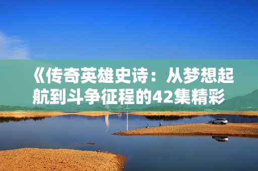 《傳奇英雄史詩：從夢想起航到斗爭征程的42集精彩回顧》