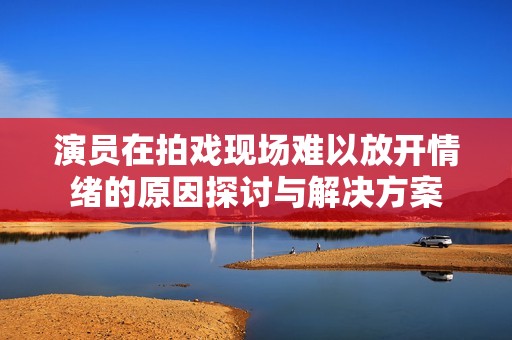 演員在拍戲現場難以放開情緒的原因探討與解決方案