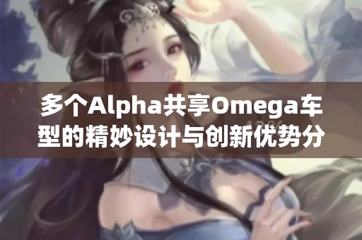 多個(gè)Alpha共享Omega車(chē)型的精妙設(shè)計(jì)與創(chuàng)新優(yōu)勢(shì)分析
