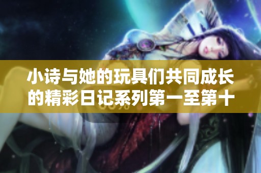 小詩與她的玩具們共同成長(zhǎng)的精彩日記系列第一至第十五章