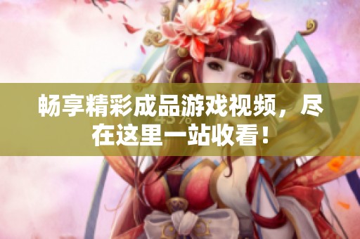 暢享精彩成品游戲視頻，盡在這里一站收看！