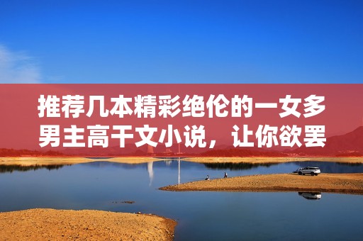 推薦幾本精彩絕倫的一女多男主高干文小說，讓你欲罷不能