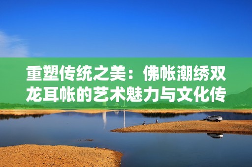 重塑傳統之美：佛帳潮繡雙龍耳帳的藝術魅力與文化傳承