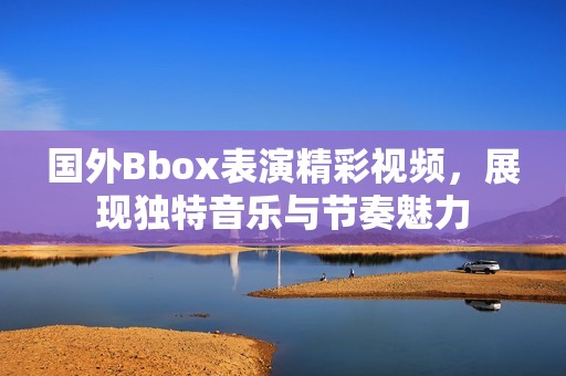國外Bbox表演精彩視頻，展現獨特音樂與節奏魅力