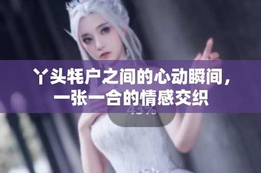 丫頭牦戶之間的心動瞬間，一張一合的情感交織