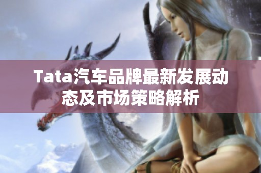 Tata汽車品牌最新發(fā)展動(dòng)態(tài)及市場(chǎng)策略解析