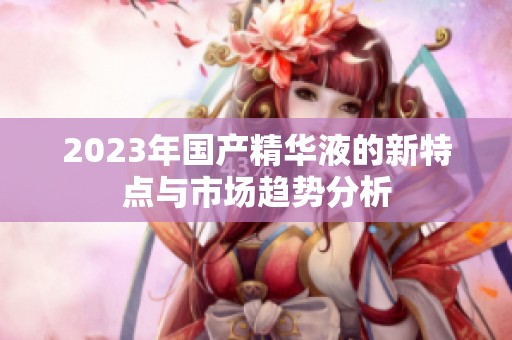 2023年國產精華液的新特點與市場趨勢分析