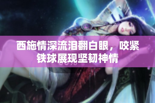 西施情深流淚翻白眼，咬緊鐵球展現(xiàn)堅(jiān)韌神情