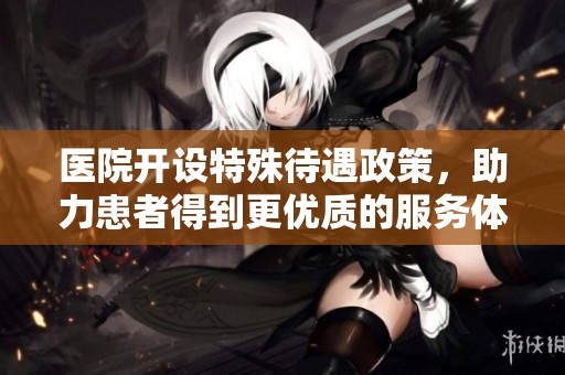 醫院開設特殊待遇政策，助力患者得到更優質的服務體驗