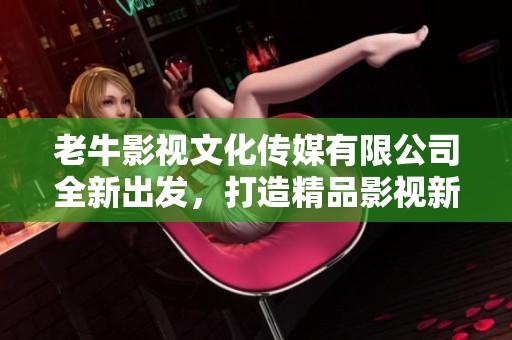 老牛影視文化傳媒有限公司全新出發，打造精品影視新標桿
