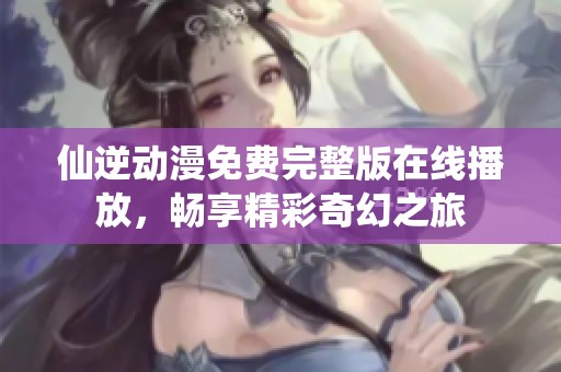 仙逆動漫免費完整版在線播放，暢享精彩奇幻之旅