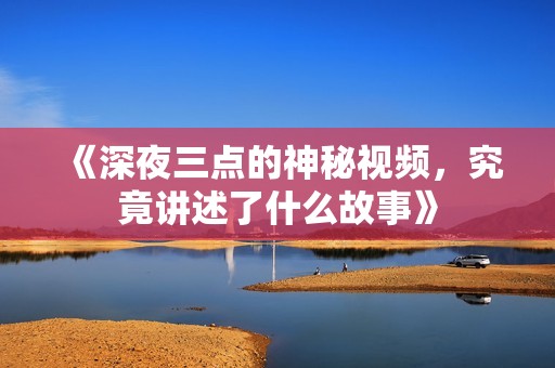《深夜三點的神秘視頻，究竟講述了什么故事》