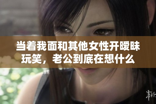 當著我面和其他女性開曖昧玩笑，老公到底在想什么