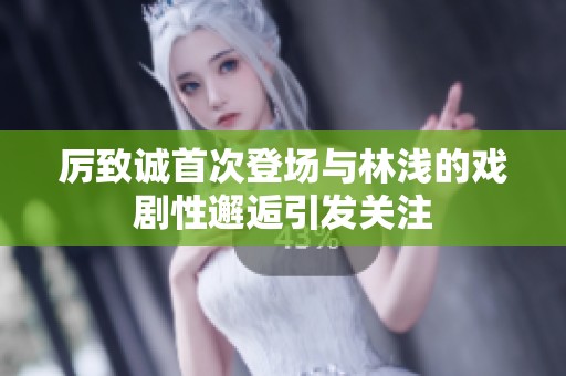 厲致誠首次登場與林淺的戲劇性邂逅引發關注