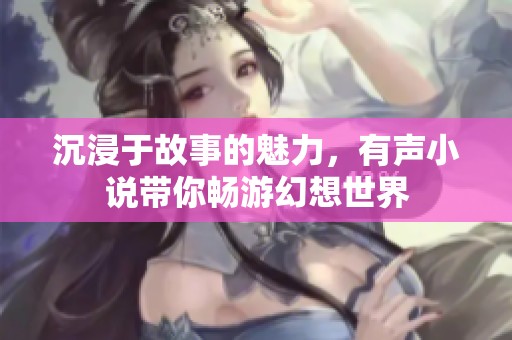 沉浸于故事的魅力，有聲小說(shuō)帶你暢游幻想世界