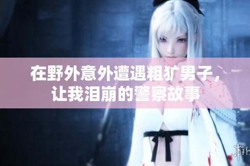 在野外意外遭遇粗獷男子，讓我淚崩的警察故事