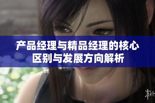 產品經理與精品經理的核心區別與發展方向解析