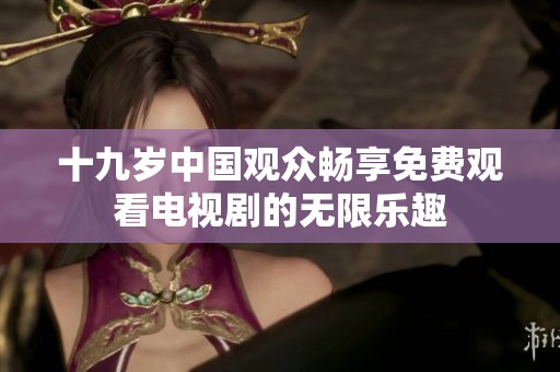 十九歲中國觀眾暢享免費觀看電視劇的無限樂趣