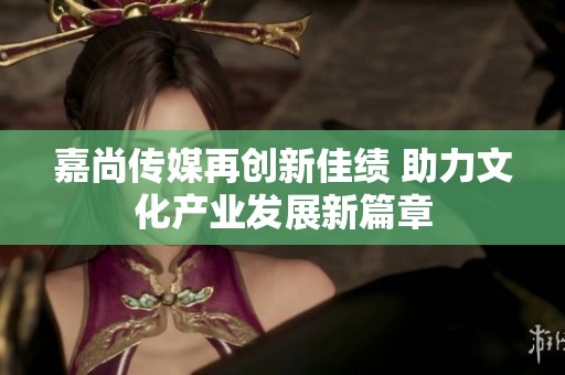 嘉尚傳媒再創新佳績 助力文化產業發展新篇章