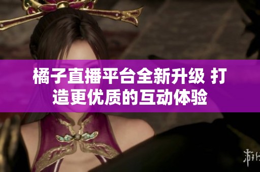 橘子直播平臺全新升級 打造更優(yōu)質(zhì)的互動體驗