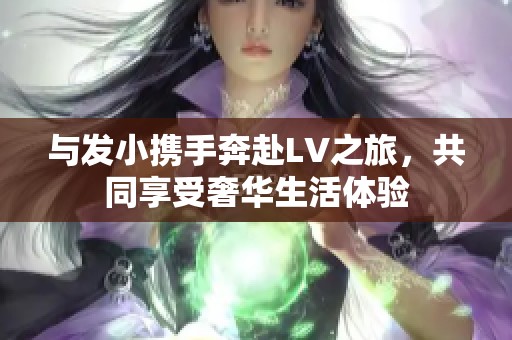 與發(fā)小攜手奔赴LV之旅，共同享受奢華生活體驗