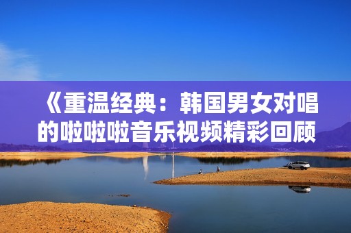 《重溫經典：韓國男女對唱的啦啦啦音樂視頻精彩回顧》