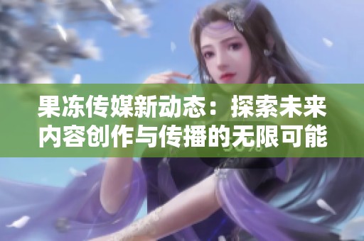 果凍傳媒新動(dòng)態(tài)：探索未來(lái)內(nèi)容創(chuàng)作與傳播的無(wú)限可能