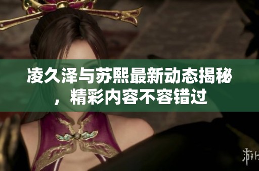凌久澤與蘇熙最新動態(tài)揭秘，精彩內(nèi)容不容錯過