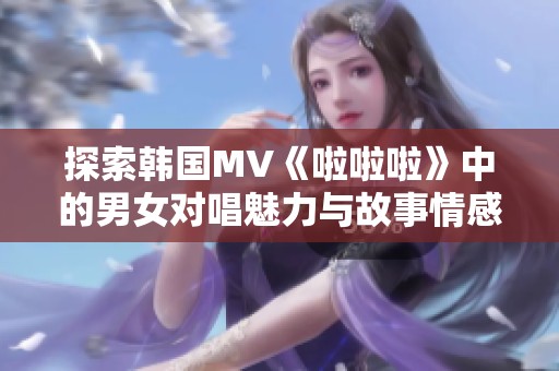 探索韓國MV《啦啦啦》中的男女對唱魅力與故事情感