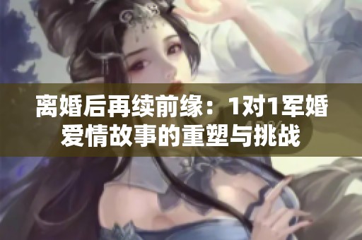 離婚后再續前緣：1對1軍婚愛情故事的重塑與挑戰