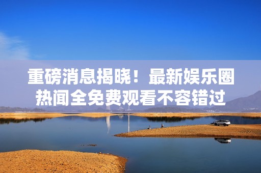 重磅消息揭曉！最新娛樂圈熱聞全免費(fèi)觀看不容錯過