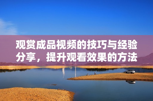 觀賞成品視頻的技巧與經(jīng)驗(yàn)分享，提升觀看效果的方法探討
