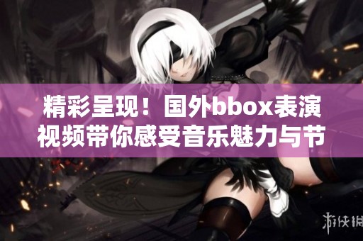 精彩呈現！國外bbox表演視頻帶你感受音樂魅力與節奏之美